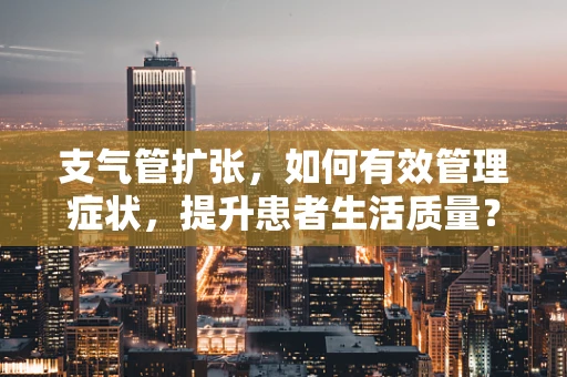 支气管扩张，如何有效管理症状，提升患者生活质量？