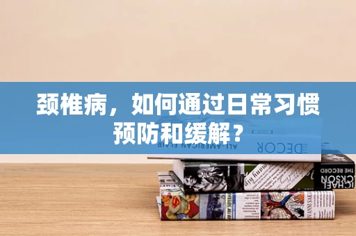 颈椎病，如何通过日常习惯预防和缓解？