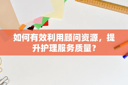 如何有效利用顾问资源，提升护理服务质量？