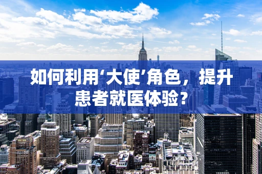 如何利用‘大使’角色，提升患者就医体验？