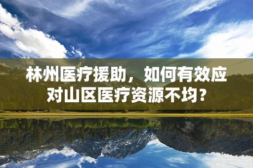 林州医疗援助，如何有效应对山区医疗资源不均？