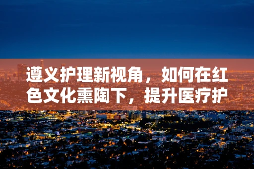 遵义护理新视角，如何在红色文化熏陶下，提升医疗护理服务质量？