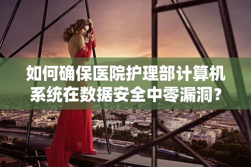 如何确保医院护理部计算机系统在数据安全中零漏洞？