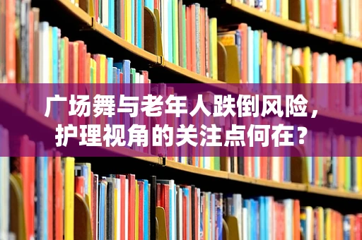 广场舞与老年人跌倒风险，护理视角的关注点何在？