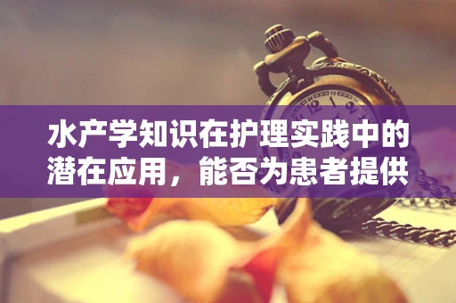 水产学知识在护理实践中的潜在应用，能否为患者提供‘鱼水之欢’？
