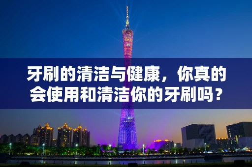 牙刷的清洁与健康，你真的会使用和清洁你的牙刷吗？