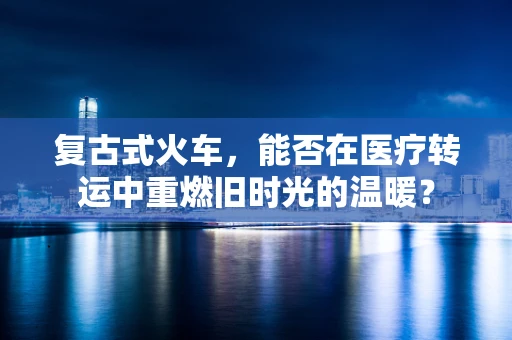 复古式火车，能否在医疗转运中重燃旧时光的温暖？
