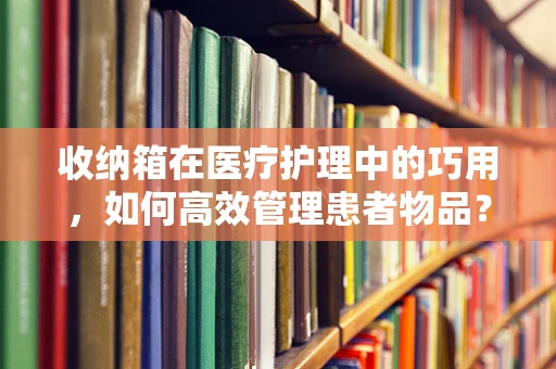收纳箱在医疗护理中的巧用，如何高效管理患者物品？