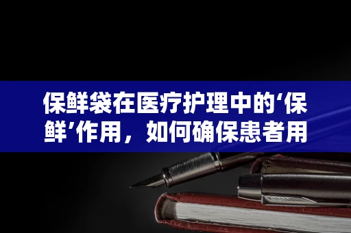 保鲜袋在医疗护理中的‘保鲜’作用，如何确保患者用品安全？
