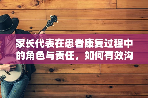 家长代表在患者康复过程中的角色与责任，如何有效沟通？