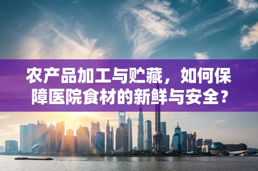 农产品加工与贮藏，如何保障医院食材的新鲜与安全？