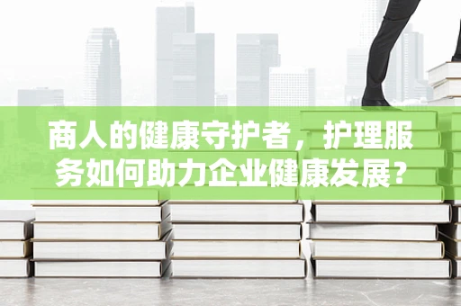 商人的健康守护者，护理服务如何助力企业健康发展？