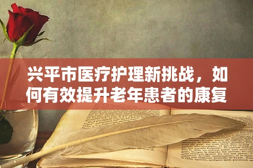 兴平市医疗护理新挑战，如何有效提升老年患者的康复护理质量？