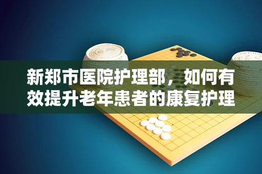 新郑市医院护理部，如何有效提升老年患者的康复护理质量？