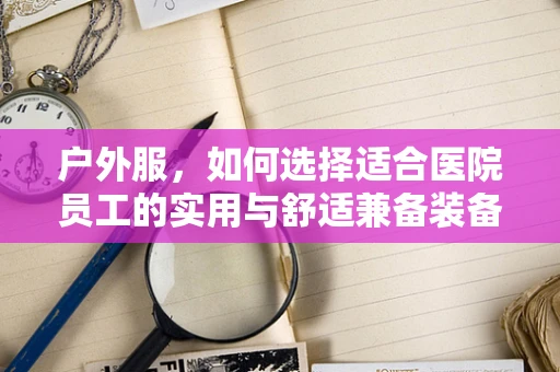 户外服，如何选择适合医院员工的实用与舒适兼备装备？