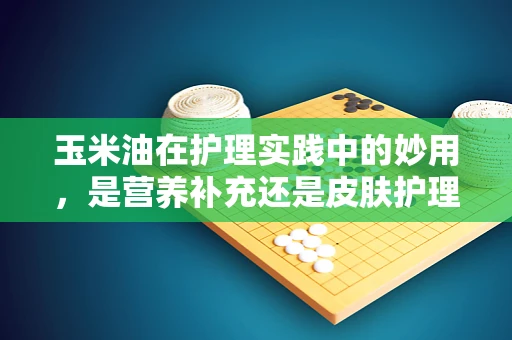 玉米油在护理实践中的妙用，是营养补充还是皮肤护理的秘密武器？