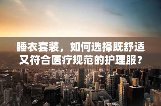 睡衣套装，如何选择既舒适又符合医疗规范的护理服？