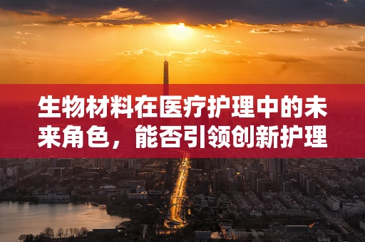 生物材料在医疗护理中的未来角色，能否引领创新护理方式的革新？