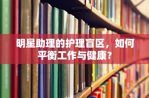 明星助理的护理盲区，如何平衡工作与健康？