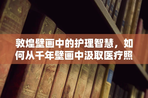 敦煌壁画中的护理智慧，如何从千年壁画中汲取医疗照护灵感？
