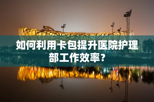 如何利用卡包提升医院护理部工作效率？