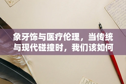 象牙饰与医疗伦理，当传统与现代碰撞时，我们该如何抉择？