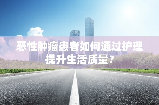 恶性肿瘤患者如何通过护理提升生活质量？