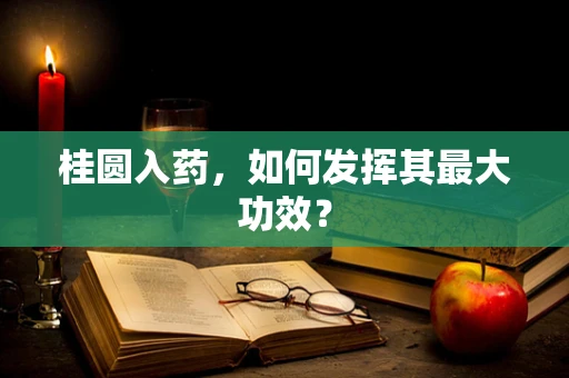 桂圆入药，如何发挥其最大功效？