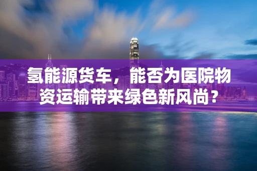 氢能源货车，能否为医院物资运输带来绿色新风尚？