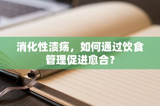 消化性溃疡，如何通过饮食管理促进愈合？
