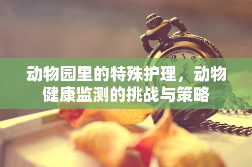 动物园里的特殊护理，动物健康监测的挑战与策略