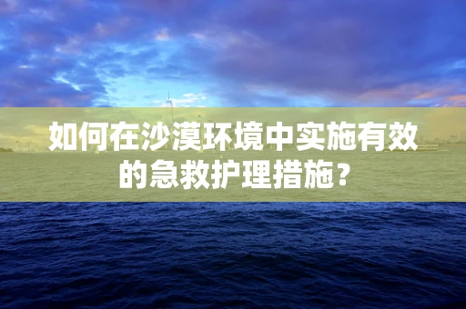 如何在沙漠环境中实施有效的急救护理措施？