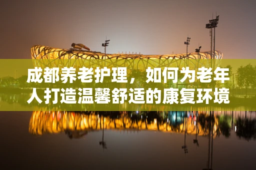 成都养老护理，如何为老年人打造温馨舒适的康复环境？