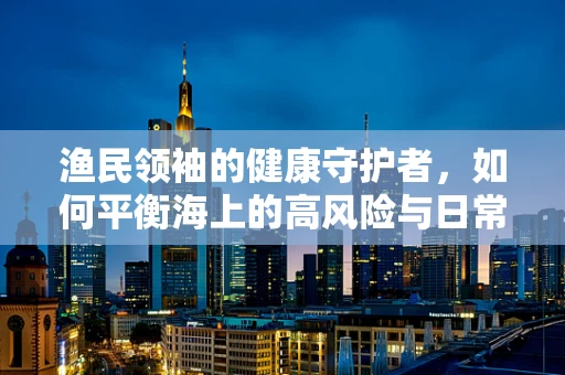 渔民领袖的健康守护者，如何平衡海上的高风险与日常健康管理？