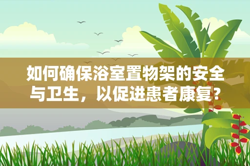 如何确保浴室置物架的安全与卫生，以促进患者康复？
