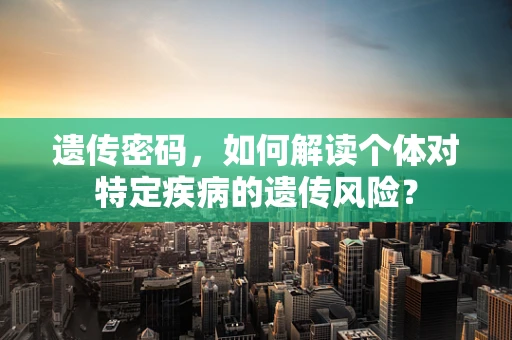 遗传密码，如何解读个体对特定疾病的遗传风险？