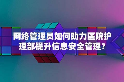 网络管理员如何助力医院护理部提升信息安全管理？