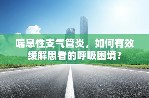 喘息性支气管炎，如何有效缓解患者的呼吸困境？
