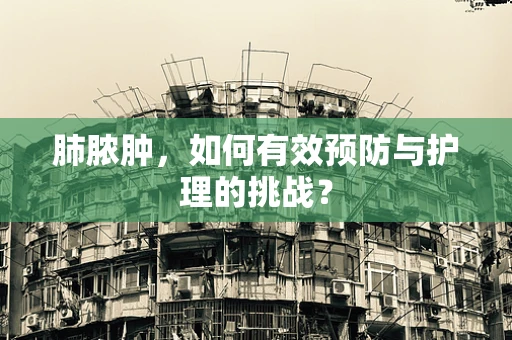肺脓肿，如何有效预防与护理的挑战？