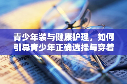 青少年装与健康护理，如何引导青少年正确选择与穿着？