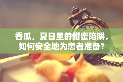 香瓜，夏日里的甜蜜陷阱，如何安全地为患者准备？