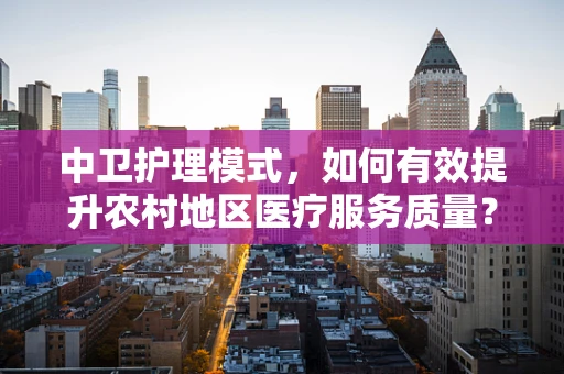 中卫护理模式，如何有效提升农村地区医疗服务质量？