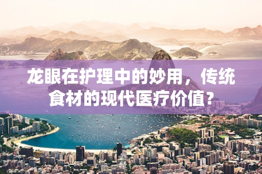龙眼在护理中的妙用，传统食材的现代医疗价值？