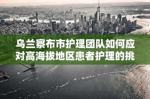 乌兰察布市护理团队如何应对高海拔地区患者护理的挑战？