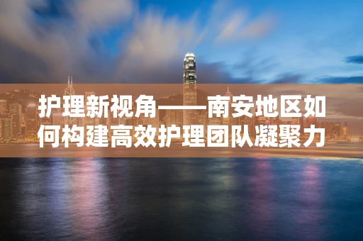 护理新视角——南安地区如何构建高效护理团队凝聚力？