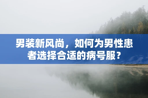 男装新风尚，如何为男性患者选择合适的病号服？