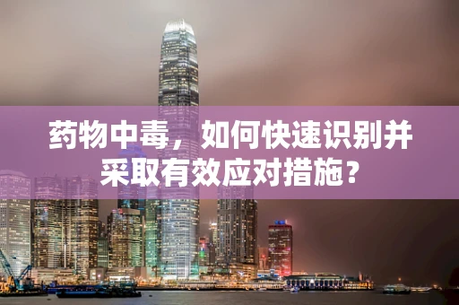 药物中毒，如何快速识别并采取有效应对措施？