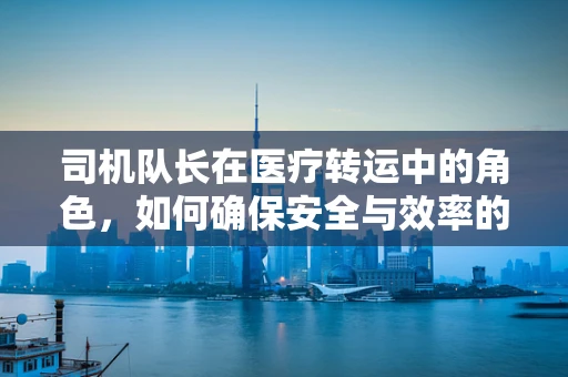 司机队长在医疗转运中的角色，如何确保安全与效率的双重保障？
