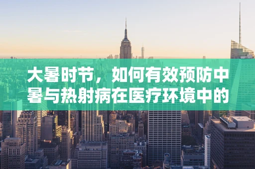 大暑时节，如何有效预防中暑与热射病在医疗环境中的发生？