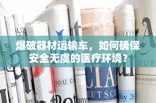 爆破器材运输车，如何确保安全无虞的医疗环境？